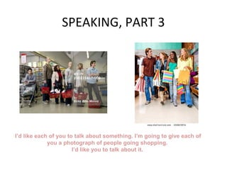 SPEAKING, PART 3
I’d like each of you to talk about something. I’m going to give each of
you a photograph of people going shopping.
I’d like you to talk about it.
 