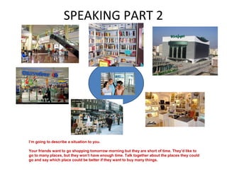 SPEAKING PART 2
I’m going to describe a situation to you.
Your friends want to go shopping tomorrow morning but they are short of time. They’d like to
go to many places, but they won’t have enough time. Talk together about the places they could
go and say which place could be better if they want to buy many things.
 