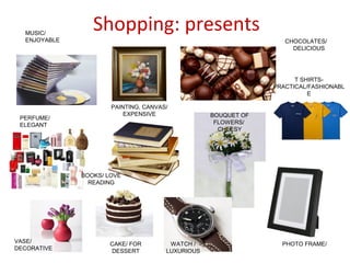 Shopping: presentsMUSIC/
ENJOYABLE
PERFUME/
ELEGANT
VASE/
DECORATIVE
PAINTING, CANVAS/
EXPENSIVE
CHOCOLATES/
DELICIOUS
T SHIRTS-
PRACTICAL/FASHIONABL
E
BOOKS/ LOVE
READING
PHOTO FRAME/CAKE/ FOR
DESSERT
WATCH /
LUXURIOUS
BOUQUET OF
FLOWERS/
CHEESY
 
