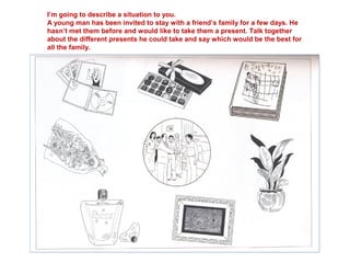 I’m going to describe a situation to you.
A young man has been invited to stay with a friend’s family for a few days. He
hasn’t met them before and would like to take them a present. Talk together
about the different presents he could take and say which would be the best for
all the family.
 