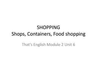 SHOPPING
Shops, Containers, Food shopping
That’s English Module 2 Unit 6
 