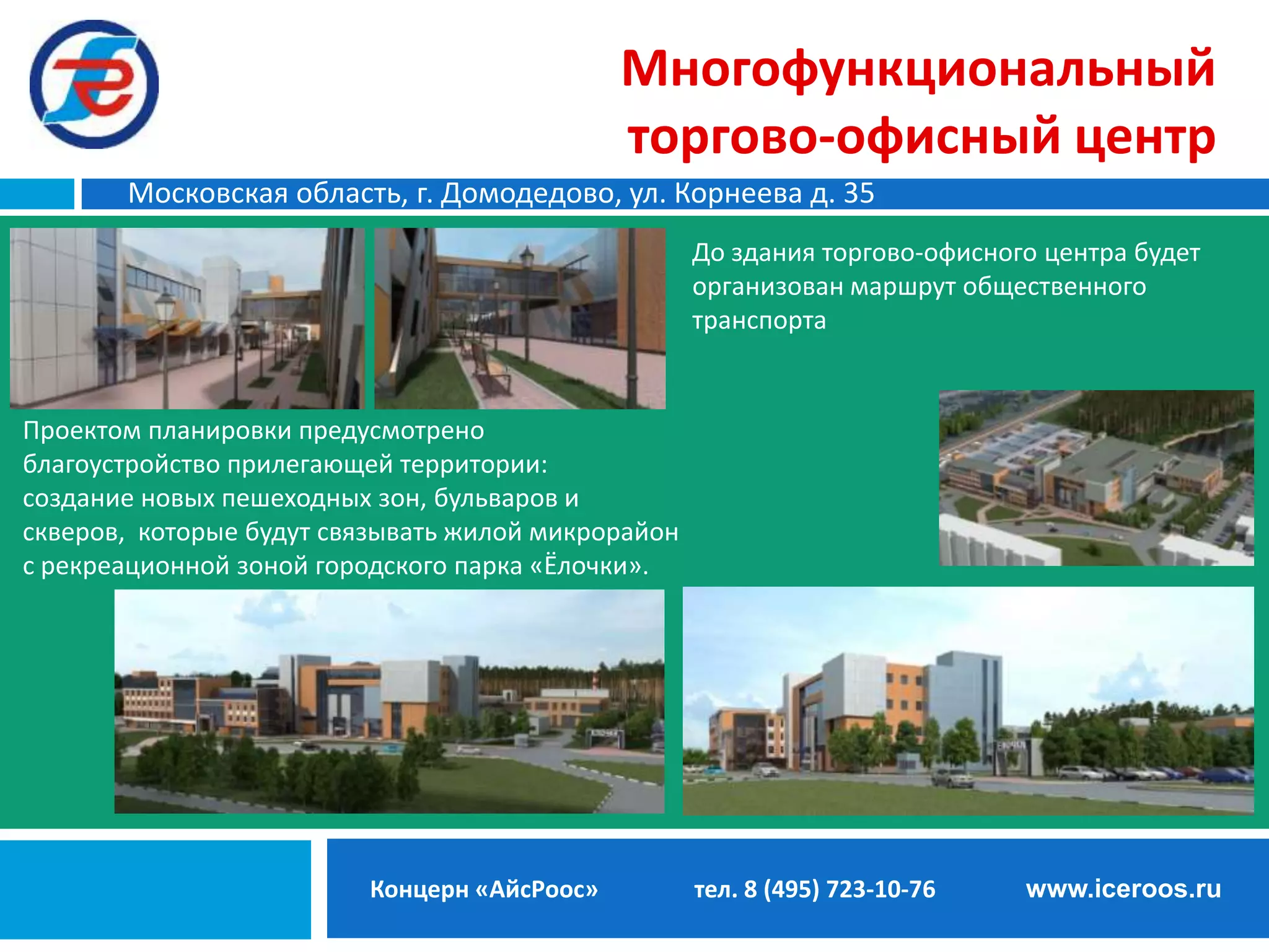Многофункциональный
торгово-офисный центр
Московская область, г. Домодедово, ул. Корнеева д. 35
До здания торгово-офисного центра будет
организован маршрут общественного
транспорта.

Проектом планировки предусмотрено
благоустройство прилегающей территории:
создание новых пешеходных зон, бульваров и
скверов, которые будут связывать жилой микрорайон
с рекреационной зоной городского парка «Ёлочки».

Концерн «АйсРоос»

тел. 8 (495) 723-10-76

www.iceroos.ru

 
