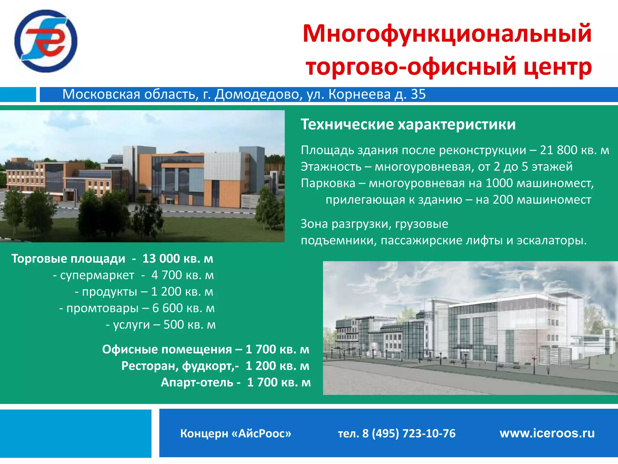 Многофункциональный
торгово-офисный центр
Московская область, г. Домодедово, ул. Корнеева д. 35

Технические характеристики
Площадь здания после реконструкции – 21 800 кв. м
Этажность – многоуровневая, от 2 до 5 этажей
Парковка – многоуровневая на 1000 машиномест,
прилегающая к зданию – на 200 машиномест
Зона разгрузки, грузовые
подъемники, пассажирские лифты и эскалаторы.
Торговые площади - 13 000 кв. м
- супермаркет - 4 700 кв. м
- продукты – 1 200 кв. м
- промтовары – 6 600 кв. м
- услуги – 500 кв. м
Офисные помещения – 1 700 кв. м
Ресторан, фудкорт,- 1 200 кв. м
Апарт-отель - 1 700 кв. м

Концерн «АйсРоос»

тел. 8 (495) 723-10-76

www.iceroos.ru

 