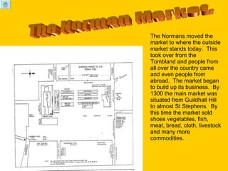 The Norman Market. The Normans moved the market to where the outside market stands today.  This took over from the Tombland and people from all over the country came and even people from abroad.  The market began to build up its business.  By 1300 the main market was situated from Guildhall Hill to almost St Stephens.  By this time the market sold shoes vegetables, fish, meat, bread, cloth, livestock and many more commodities. 
