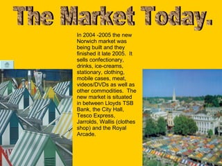 The Market Today. In 2004 -2005 the new Norwich market was being built and they finished it late 2005.  It sells confectionary, drinks, ice-creams, stationary, clothing, mobile cases, meat, videos/DVDs as well as other commodities.  The new market is situated in between Lloyds TSB Bank, the City Hall, Tesco Express, Jarrolds, Wallis (clothes shop) and the Royal Arcade. 