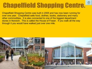 Chapelfield Shopping Centre. Chapelfield Shopping Centre was built in 2005 and has now been running for over one year.  Chapelfield sells food, clothes, books, stationery and many other commodities.  It is also connected to one of the biggest department stores in Norwich.  This is called the House of Fraser.  If you walk all the way through it you would have walked just over one mile. 