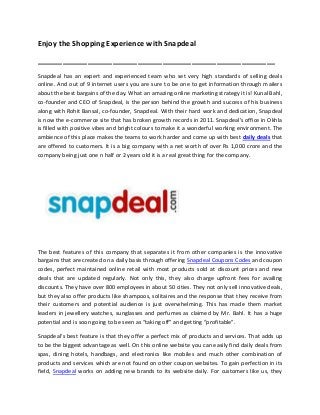 Enjoy the Shopping Experience with Snapdeal
_________________________________________________________
Snapdeal has an expert and experienced team who set very high standards of selling deals
online. And out of 9 internet users you are sure to be one to get information through mailers
about the best bargains of the day. What an amazing online marketing strategy it is! Kunal Bahl,
co-founder and CEO of Snapdeal, is the person behind the growth and success of his business
along with Rohit Bansal, co-founder, Snapdeal. With their hard work and dedication, Snapdeal
is now the e-commerce site that has broken growth records in 2011. Snapdeal's office in Okhla
is filled with positive vibes and bright colours to make it a wonderful working environment. The
ambience of this place makes the teams to work harder and come up with best daily deals that
are offered to customers. It is a big company with a net worth of over Rs 1,000 crore and the
company being just one n half or 2 years old it is a real great thing for the company.
The best features of this company that separates it from other companies is the innovative
bargains that are created on a daily basis through offering Snapdeal Coupons Codes and coupon
codes, perfect maintained online retail with most products sold at discount prices and new
deals that are updated regularly. Not only this, they also charge upfront fees for availing
discounts. They have over 800 employees in about 50 cities. They not only sell innovative deals,
but they also offer products like shampoos, solitaires and the response that they receive from
their customers and potential audience is just overwhelming. This has made them market
leaders in jewellery watches, sunglasses and perfumes as claimed by Mr. Bahl. It has a huge
potential and is soon going to be seen as “taking off” and getting “profitable”.
Snapdeal’s best feature is that they offer a perfect mix of products and services. That adds up
to be the biggest advantage as well. On this online website you can easily find daily deals from
spas, dining hotels, handbags, and electronics like mobiles and much other combination of
products and services which are not found on other coupon websites. To gain perfection in its
field, Snapdeal works on adding new brands to its website daily. For customers like us, they
 