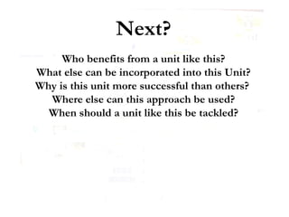 Next? Who benefits from a unit like this? What else can be incorporated into this Unit? Why is this unit more successful than others?  Where else can this approach be used? When should a unit like this be tackled? 