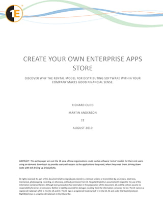 CREATE YOUR OWN ENTERPRISE APPS
                 STORE
      DISCOVER WHY THE RENTAL MODEL FOR DISTRIBUTING SOFTWARE WITHIN YOUR
                     COMPANY MAKES GOOD FINANCIAL SENSE.




                                                              RICHARD CUDD

                                                          MARTIN ANDERSON

                                                                        1E

                                                               AUGUST 2010




ABSTRACT: This whitepaper sets out the 1E view of how organizations could evolve software ‘rental’ models for their end users
using on-demand downloads to provide users with access to the applications they need, when they need them, driving down
costs with still driving up productivity.



All rights reserved. No part of this document shall be reproduced, stored in a retrieval system, or transmitted by any means, electronic,
mechanical, photocopying, recording, or otherwise, without permission from 1E. No patent liability is assumed with respect to the use of the
information contained herein. Although every precaution has been taken in the preparation of this document, 1E and the authors assume no
responsibility for errors or omissions. Neither is liability assumed for damages resulting from the information contained her ein. The 1E name is a
registered trademark of 1E in the UK, US and EC. The 1E logo is a registered trademark of 1E in the UK, EC and under the Madrid protocol.
NightWatchman is a registered trademark in the US and EU.
 