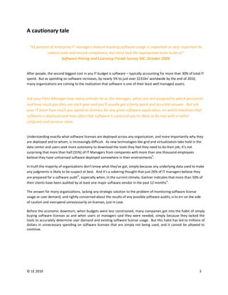 A cautionary tale

 “61 percent of enterprise IT managers believe tracking software usage is important or very important to
           reduce costs and ensure compliance, but most lack the appropriate tools to do so”
                    Software Pricing and Licensing Trends Survey IDC, October 2009


After people, the second biggest cost in any IT budget is software – typically accounting for more than 30% of total IT
spend. But as spending on software increases, by nearly 5% to just over $231bni worldwide by the end of 2010,
many organizations are coming to the realization that software is one of their least well managed assets.


Ask your Fleet Manager how many vehicles he or she manages, what cars are assigned to which personnel
and how much gas they use each year and you’ll usually get a fairly quick and accurate answer. But ask
your IT team how much you spend on licenses for any given software application, on which machines that
software is deployed and how often that software is used and you’re likely to be met with a rather
confused and nervous stare.


Understanding exactly what software licenses are deployed across any organization, and more importantly why they
are deployed and to whom, is increasingly difficult. As new technologies like grid and virtualization take hold in the
data center and users seek more autonomy to download the tools they feel they need to do their job, it’s not
surprising that more than half (55%) of IT Managers from companies with more than one thousand employees
believe they have unlicensed software deployed somewhere in their environmentsii.

In truth the majority of organizations don't know what they’ve got, simply because any underlying data used to make
any judgments is likely to be suspect at best. And it’s a sobering thought that just 26% of IT managers believe they
                                  iii
are prepared for a software audit , especially when, in the current climate, Gartner indicates that more than 50% of
their clients have been audited by at least one major software vendor in the past 12 monthsiv.

The answer for many organizations, lacking any strategic solution to the problem of monitoring software license
usage or user demand, and rightly concerned about the results of any possible software audits, is to err on the side
of caution and overspend unnecessarily on licenses, just in case.

Before the economic downturn, when budgets were less constrained, many companies got into the habit of simply
buying software licenses as and when users or managers said they were needed, simply because they lacked the
tools to accurately determine user demand and existing software license usage. But this habit has led to millions of
dollars in unnecessary spending on software licenses that are simply not being used, and it cannot be allowed to
continue.




© 1E 2010                                                                                                          3
 