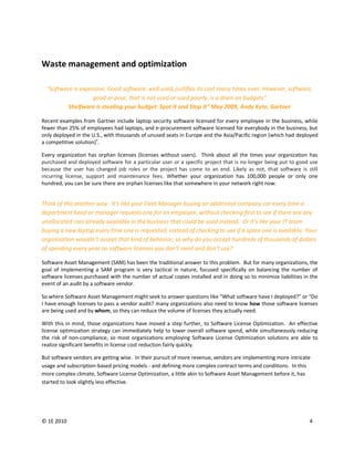 Waste management and optimization

  "Software is expensive. Good software, well used, justifies its cost many times over. However, software,
                   good or poor, that is not used or used poorly, is a drain on budgets”
          Shelfware is stealing your budget: Spot it and Stop it” May 2009, Andy Kyte, Gartner

Recent examples from Gartner include laptop security software licensed for every employee in the business, while
fewer than 25% of employees had laptops, and e-procurement software licensed for everybody in the business, but
only deployed in the U.S., with thousands of unused seats in Europe and the Asia/Pacific region (which had deployed
                       v
a competitive solution) .

Every organization has orphan licenses (licenses without users). Think about all the times your organization has
purchased and deployed software for a particular user or a specific project that is no longer being put to good use
because the user has changed job roles or the project has come to an end. Likely as not, that software is still
incurring license, support and maintenance fees. Whether your organization has 100,000 people or only one
hundred, you can be sure there are orphan licenses like that somewhere in your network right now.


Think of this another way. It’s like your Fleet Manager buying an additional company car every time a
department head or manager requests one for an employee, without checking first to see if there are any
unallocated cars already available in the business that could be used instead. Or it’s like your IT team
buying a new laptop every time one is requested, instead of checking to see if a spare one is available. Your
organization wouldn’t accept that kind of behavior, so why do you accept hundreds of thousands of dollars
of spending every year on software licenses you don’t need and don’t use?

Software Asset Management (SAM) has been the traditional answer to this problem. But for many organizations, the
goal of implementing a SAM program is very tactical in nature, focused specifically on balancing the number of
software licenses purchased with the number of actual copies installed and in doing so to minimize liabilities in the
event of an audit by a software vendor.

So where Software Asset Management might seek to answer questions like “What software have I deployed?” or “Do
I have enough licenses to pass a vendor audit? many organizations also need to know how those software licenses
are being used and by whom, so they can reduce the volume of licenses they actually need.

With this in mind, those organizations have moved a step further, to Software License Optimization. An effective
license optimization strategy can immediately help to lower overall software spend, while simultaneously reducing
the risk of non-compliance, so most organizations employing Software License Optimization solutions are able to
realize significant benefits in license cost reduction fairly quickly.

But software vendors are getting wise. In their pursuit of more revenue, vendors are implementing more intricate
usage and subscription-based pricing models - and defining more complex contract terms and conditions. In this
more complex climate, Software License Optimization, a little akin to Software Asset Management before it, has
started to look slightly less effective.




© 1E 2010                                                                                                        4
 