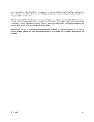Users request software downloads from a central pool for a limited period, effectively ‘renting’ those applications for
the period they need them. Once they are finished with them, the licenses are automatically uninstalled and
reclaimed to be reused elsewhere.

When requests are first made, checks are made dynamically to ensure sufficient licenses exist and then any approval
requests are automatically sent to chosen managers. Once requests are approved, the application is delivered to the
user without helpdesk intervention, installing ‘silently’ in the background while the user works on something else.
And this entire process could take minutes, not days or weeks.

And Shopping can also be extended to handle requests for ‘freeware’ or internal applications, just as easily as
licensed software, together with other resources such as secure access, power polices and even replacement or new
hardware.




© 1E 2010                                                                                                          6
 