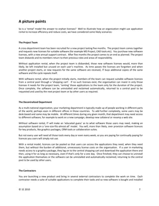 A picture paints
So is a ‘rental’ model the answer to orphan licenses? Well to illustrate how an organization might use application
rental to increase efficiency and reduce costs, we have considered some likely scenarios:



The Project Team

A cross-department team has been recruited for a new project lasting five months. The project team comes together
and requests new licenses for suitable software (for example MS Project, CAD tools etc). You purchase new software
licenses, with a new annual support contract. After five months the project comes to an end as planned. The project
team disbands and its members return to their previous roles and areas of responsibility.

Without application rental, when the project team is disbanded, those new software licenses would, more than
likely, be left installed but unused on each user’s machine. As time passes the licenses are forgotten and when
another project starts, or new requests for the same software are received, IT buys additional copies of the same
software and the cycle repeats itself.

With software rental, when the project initially starts, members of the team can request suitable software licences
from a central pool through a ‘shopping cart’. If no such licenses exist, the organisation can invest in only those
licenses it needs for the project team, ‘renting’ those applications to the team only for the duration of the project.
Once complete, the software can be uninstalled and reclaimed automatically, returned to a central pool to be
requested and used by the next project team or by other users as required.


The Decentralized Department

As a multi-national organization, your marketing department is typically made up of people working in different parts
of the world, perhaps even in different offices in those countries. To add further complexity, some users may be
desk-based and some may be mobile. At different times during any given month, that department may need access
to different software, for example to work on a new campaign, develop new collateral or revamp a web site.

Without software rental, IT will make an ‘educated guess’ as to what software those users may need, making an
assumption based on a ‘one-size-fits-almost-all’ model. You will, more than likely, over provision software licences
for key products, like graphics packages, CRM tools or collaboration suites.

But not every user will need all those tools every day or even every week, so you are paying for continually paying for
licences you users will simply not use.

With a rental model, licences can be pooled so that users can access the applications they need, when they need
them, but without the burden of additional, unnecessary license costs on the organisation. If a user in marketing
needs access to a graphics package, they log on to the central shopping cart and download the application there and
then, using it for as long as necessary, even if that’s only for a one day. Once finished, they can choose to uninstall
the application themselves or the software can be uninstalled and automatically reclaimed, returning to the central
pool to be used by other users.



The Contractors

You are launching a new product and bring in several external contractors to complete the work on time. Each
contractor needs a suite of suitable applications to complete their tasks and so new software is bought and installed


© 1E 2010                                                                                                          7
 