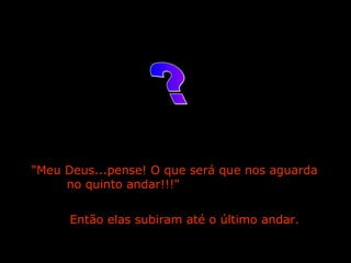 "Meu Deus...pense! O que será que nos aguarda  no quinto andar!!!"  Então elas subiram até o último andar.   ? 