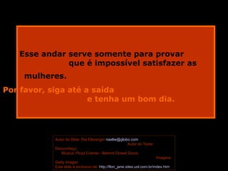 Esse andar serve somente para provar  que é impossível satisfazer as mulheres.   Por favor, siga até a saída  e tenha um bom dia.     Autor do Slide: Ria Ellwanger  [email_address]   Autor do Texto: Desconheço   Música: Floyd Cramer - Behind Closed Doors  Imagens: Getty Images  Este slide é exclusivo de:  http://flori_jane.sites.uol.com.br/index.htm   