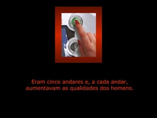 Eram cinco andares e, a cada andar, aumentavam as qualidades dos homens. 