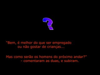 “ Bem, é melhor do que ser empregado  ou não gostar de crianças...  Mas como serão os homens do próximo andar?”  - comentaram as duas, e subiram.    ? 