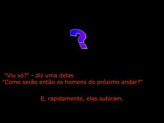 "Viu só?" - diz uma delas  "Como serão então os homens do próximo andar?"  E, rapidamente, elas subiram. ? 