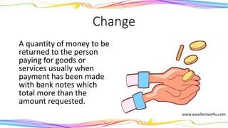 Change
A quantity of money to be
returned to the person
paying for goods or services
usually when payment has
been made with bank notes
which total more than the
amount requested.
(noun)
 