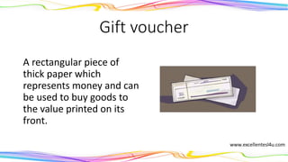 Gift voucher
A rectangular piece of
thick paper which
represents money and can
be used to buy goods to
the value printed on its
front.
(noun)
 