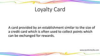 Loyalty Card
A card provided by an establishment similar to the size of
a credit card which is often used to collect points which
can be exchanged for rewards.
(noun)
 