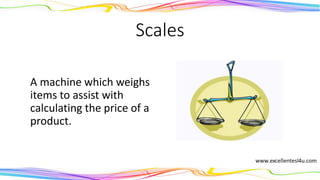 Scales
A machine which weighs
items to assist with
calculating the price of a
product.
(noun)
 