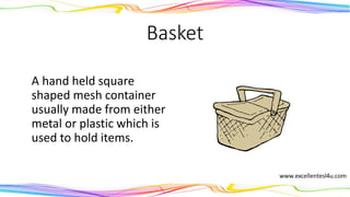 Basket
A hand held square
shaped mesh container
usually made from either
metal or plastic which is
used to hold items.
(noun)
 