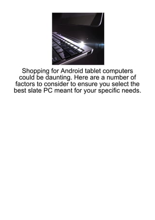 Shopping for Android tablet computers
 could be daunting. Here are a number of
factors to consider to ensure you select the
best slate PC meant for your specific needs.
 