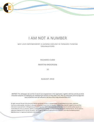 I AM NOT A NUMBER
             WHY USER EMPOWERMENT IS GAINING GROUND IN FORWARD-THINKING
                                  ORGANIZATIONS




                                                            RICHARD CUDD

                                                       MARTIN ANDERSON

                                                                        1E



                                                             AUGUST 2010




ABSTRACT: This whitepaper sets out the 1E view of user empowerment in the organization, together with how and why we think
innovative companies are deploying user-empowerment solutions to drive down costs, drive up productivity and encourage their
                      users to become more self sufficient in the face of the rising consumerization of IT.



All rights reserved. No part of this document shall be reproduced, stored in a retrieval system, or transmitted by any means, electronic,
mechanical, photocopying, recording, or otherwise, without permission from 1E. No patent liability is assumed with respect to the use of the
information contained herein. Although every precaution has been taken in the preparation of this document, 1E and the authors assume no
responsibility for errors or omissions. Neither is liability assumed for damages resulting from the information contained her ein. The 1E name is a
registered trademark of 1E in the UK, US and EC. The 1E logo is a registered trademark of 1E in the UK, EC and under the Madrid protocol.
NightWatchman is a registered trademark in the US and EU.
 