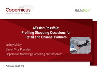 Mission Possible:
                   Profiling Shopping Occasions for
                     Retail and Channel Partners
Jeffrey Maloy
Senior Vice President
Copernicus Marketing Consulting and Research


Wednesday, May 23, 2012
 