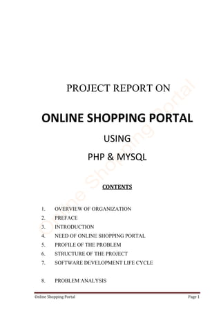 Online Shopping Portal Page 1
PROJECT REPORT ON
ONLINE SHOPPING PORTAL
USING
PHP & MYSQL
CONTENTS
1. OVERVIEW OF ORGANIZATION
2. PREFACE
3. INTRODUCTION
4. NEED OF ONLINE SHOPPING PORTAL
5. PROFILE OF THE PROBLEM
6. STRUCTURE OF THE PROJECT
7. SOFTWARE DEVELOPMENT LIFE CYCLE
8. PROBLEM ANALYSIS
 