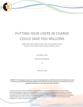 PUTTING YOUR USERS IN CHARGE
              COULD SAVE YOU MILLIONS
                           HOW USER SELF SERVICE CAN HELP YOU DRAMATICALLY
                             REDUCE HELP DESK COSTS WHILE ADDING VALUE




                                                              RICHARD CUDD

                                                          MARTIN ANDERSON

                                                                        1E



                                                               AUGUST 2010




ABSTRACT: This whitepaper sets out the 1E view of how organizations could dramatically reduce help desk costs and
 increase the value that the IT help desk delivers to the business by empowering end users to search for, find and
                           download the applications they need, when they need them




All rights reserved. No part of this document shall be reproduced, stored in a retrieval system, or transmitted by any means, electronic,
mechanical, photocopying, recording, or otherwise, without permission from 1E. No patent liability is assumed with respect to the use of the
information contained herein. Although every precaution has been taken in the preparation of this document, 1E and the authors assume no
responsibility for errors or omissions. Neither is liability assumed for damages resulting from the information contained her ein. The 1E name is a
registered trademark of 1E in the UK, US and EC. The 1E logo is a registered trademark of 1E in the UK, EC and under the Madrid protocol.
NightWatchman is a registered trademark in the US and EU.
 
