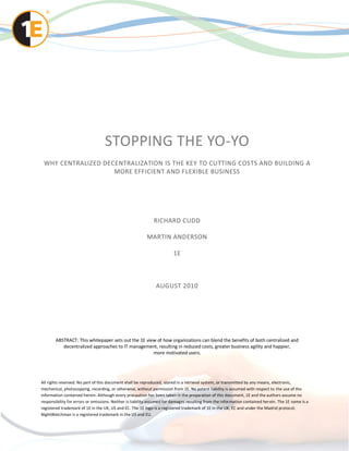 STOPPING THE YO-YO
 WHY CENTRALIZED DECENTRALIZATION IS THE KEY TO CUTTING COSTS AND BUILDING A
                    MORE EFFICIENT AND FLEXIBLE BUSINESS




                                                              RICHARD CUDD

                                                          MARTIN ANDERSON

                                                                        1E



                                                               AUGUST 2010




       ABSTRACT: This whitepaper sets out the 1E view of how organizations can blend the benefits of both centralized and
          decentralized approaches to IT management, resulting in reduced costs, greater business agility and happier,
                                                    more motivated users.




All rights reserved. No part of this document shall be reproduced, stored in a retrieval system, or transmitted by any means, electronic,
mechanical, photocopying, recording, or otherwise, without permission from 1E. No patent liability is assumed with respect to the use of the
information contained herein. Although every precaution has been taken in the preparation of this document, 1E and the authors assume no
responsibility for errors or omissions. Neither is liability assumed for damages resulting from the information contained her ein. The 1E name is a
registered trademark of 1E in the UK, US and EC. The 1E logo is a registered trademark of 1E in the UK, EC and under the Madrid protocol.
NightWatchman is a registered trademark in the US and EU.
 