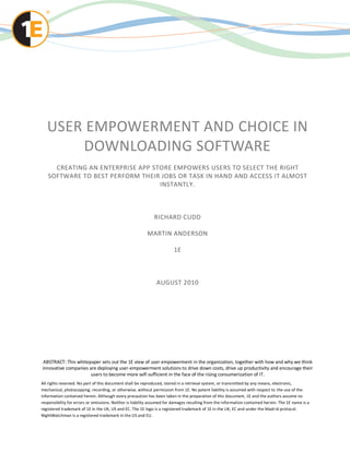 USER EMPOWERMENT AND CHOICE IN
       DOWNLOADING SOFTWARE
     CREATING AN ENTERPRISE APP STORE EMPOWERS USERS TO SELECT THE RIGHT
   SOFTWARE TO BEST PERFORM THEIR JOBS OR TASK IN HAND AND ACCESS IT ALMOST
                                  INSTANTLY.



                                                              RICHARD CUDD

                                                          MARTIN ANDERSON

                                                                        1E



                                                               AUGUST 2010




ABSTRACT: This whitepaper sets out the 1E view of user empowerment in the organization, together with how and why we think
innovative companies are deploying user-empowerment solutions to drive down costs, drive up productivity and encourage their
                      users to become more self-sufficient in the face of the rising consumerization of IT.
All rights reserved. No part of this document shall be reproduced, stored in a retrieval system, or transmitted by any means, electronic,
mechanical, photocopying, recording, or otherwise, without permission from 1E. No patent liability is assumed with respect to the use of the
information contained herein. Although every precaution has been taken in the preparation of this document, 1E and the authors assume no
responsibility for errors or omissions. Neither is liability assumed for damages resulting from the information contained her ein. The 1E name is a
registered trademark of 1E in the UK, US and EC. The 1E logo is a registered trademark of 1E in the UK, EC and under the Madr id protocol.
NightWatchman is a registered trademark in the US and EU.
 