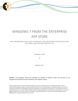WINDOWS 7 FROM THE ENTERPRISE
                APP STORE
  WHY EMPOWERING YOUR USERS TO MIGRATE THEIR OPERATING SYSTEM COULD SAVE
                  YOU MONEY AND INCREASE PRODUCTIVITY




                                                              RICHARD CUDD

                                                                        1E



                                                               MARCH 2011




ABSTRACT: This whitepaper outlines the challenges of a Windows 7 migration project and how these can be
mitigated by involving the end users themselves in the migration process.



All rights reserved. No part of this document shall be reproduced, stored in a retrieval system, or transmitted by any means, electronic,
mechanical, photocopying, recording, or otherwise, without permission from 1E. No patent liability is assumed with respect to the use of the
information contained herein. Although every precaution has been taken in the preparation of this document, 1E and the authors assume no
responsibility for errors or omissions. Neither is liability assumed for damages resulting from the information contained her ein. The 1E name is a
registered trademark of 1E in the UK, US and EC. The 1E logo is a registered trademark of 1E in the UK, EC and under the Madrid protocol.
NightWatchman is a registered trademark in the US and EU.
 