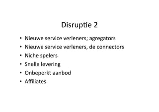 Disrup#e	
  2	
  
• 
• 
• 
• 
• 
• 

Nieuwe	
  service	
  verleners;	
  agregators	
  
Nieuwe	
  service	
  verleners,	
  de	
  connectors	
  
Niche	
  spelers	
  
Snelle	
  levering	
  
Onbeperkt	
  aanbod	
  
Aﬃliates	
  

 