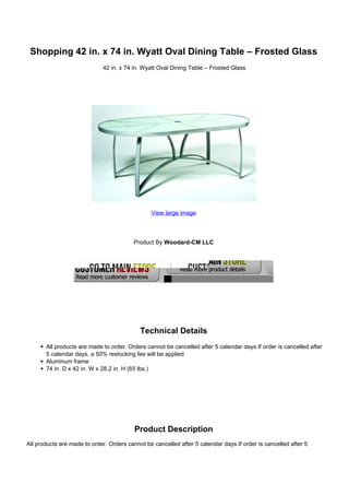 Shopping 42 in. x 74 in. Wyatt Oval Dining Table – Frosted Glass
                             42 in. x 74 in. Wyatt Oval Dining Table – Frosted Glass




                                                View large image




                                         Product By Woodard-CM LLC




                                            Technical Details
       All products are made to order. Orders cannot be cancelled after 5 calendar days.If order is cancelled after
       5 calendar days, a 50% restocking fee will be applied
       Aluminum frame
       74 in. D x 42 in. W x 28.2 in. H (65 lbs.)




                                          Product Description
All products are made to order. Orders cannot be cancelled after 5 calendar days.If order is cancelled after 5
 