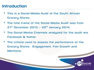 Introduction
__________________________________________________________________________________________________________________________________________________________________________________________________________________________________________________________________________________

• This is a Social Media Audit of the South African
Grocery Stores.
• The time frame of the Social Media Audit was from
21st December 2013 – 20th January 2014.
• The Social Media Channels analyzed for the audit are
Facebook & Twitter.
• The criteria used to assess the performance of the
Grocery Stores : Engagement, Fan Growth and
Mentions.

 