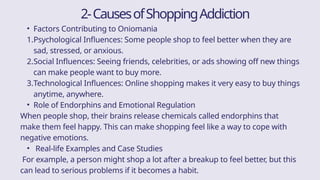 2-CausesofShoppingAddiction
• Factors Contributing to Oniomania
1.Psychological Influences: Some people shop to feel better when they are
sad, stressed, or anxious.
2.Social Influences: Seeing friends, celebrities, or ads showing off new things
can make people want to buy more.
3.Technological Influences: Online shopping makes it very easy to buy things
anytime, anywhere.
• Role of Endorphins and Emotional Regulation
When people shop, their brains release chemicals called endorphins that
make them feel happy. This can make shopping feel like a way to cope with
negative emotions.
• Real-life Examples and Case Studies
For example, a person might shop a lot after a breakup to feel better, but this
can lead to serious problems if it becomes a habit.
 