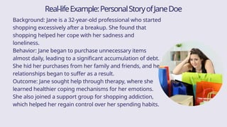 Background: Jane is a 32-year-old professional who started
shopping excessively after a breakup. She found that
shopping helped her cope with her sadness and
loneliness.
Behavior: Jane began to purchase unnecessary items
almost daily, leading to a significant accumulation of debt.
She hid her purchases from her family and friends, and her
relationships began to suffer as a result.
Outcome: Jane sought help through therapy, where she
learned healthier coping mechanisms for her emotions.
She also joined a support group for shopping addiction,
which helped her regain control over her spending habits.
Real-lifeExample:PersonalStoryofJaneDoe
 