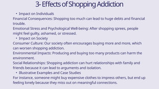3-EffectsofShoppingAddiction
• Impact on Individuals
Financial Consequences: Shopping too much can lead to huge debts and financial
trouble.
Emotional Stress and Psychological Well-being: After shopping sprees, people
might feel guilty, ashamed, or stressed.
• Impact on Society
Consumer Culture: Our society often encourages buying more and more, which
can worsen shopping addiction.
Environmental Impacts: Producing and buying too many products can harm the
environment.
Social Relationships: Shopping addiction can hurt relationships with family and
friends because it can lead to arguments and isolation.
• Illustrative Examples and Case Studies
For instance, someone might buy expensive clothes to impress others, but end up
feeling lonely because they miss out on meaningful connections.
 