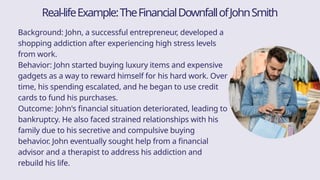 Background: John, a successful entrepreneur, developed a
shopping addiction after experiencing high stress levels
from work.
Behavior: John started buying luxury items and expensive
gadgets as a way to reward himself for his hard work. Over
time, his spending escalated, and he began to use credit
cards to fund his purchases.
Outcome: John's financial situation deteriorated, leading to
bankruptcy. He also faced strained relationships with his
family due to his secretive and compulsive buying
behavior. John eventually sought help from a financial
advisor and a therapist to address his addiction and
rebuild his life.
Real-lifeExample:TheFinancialDownfallofJohnSmith
 