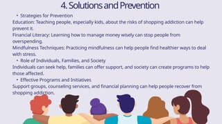 • Strategies for Prevention
Education: Teaching people, especially kids, about the risks of shopping addiction can help
prevent it.
Financial Literacy: Learning how to manage money wisely can stop people from
overspending.
Mindfulness Techniques: Practicing mindfulness can help people find healthier ways to deal
with stress.
• Role of Individuals, Families, and Society
Individuals can seek help, families can offer support, and society can create programs to help
those affected.
• Effective Programs and Initiatives
Support groups, counseling services, and financial planning can help people recover from
shopping addiction.
4.SolutionsandPrevention
 