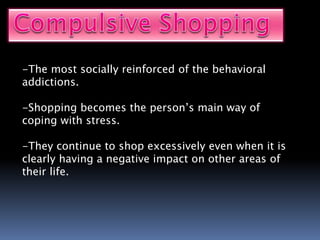 -The most socially reinforced of the behavioral
addictions.
-Shopping becomes the person’s main way of
coping with stress.
-They continue to shop excessively even when it is
clearly having a negative impact on other areas of
their life.
 