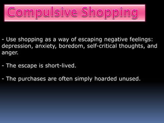 - Use shopping as a way of escaping negative feelings:
depression, anxiety, boredom, self-critical thoughts, and
anger.
- The escape is short-lived.
- The purchases are often simply hoarded unused.
 