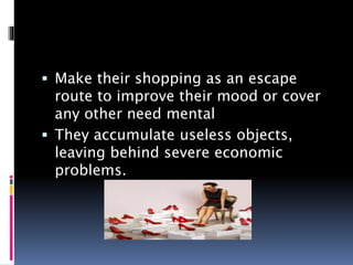 Make their shopping as an escape
route to improve their mood or cover
any other need mental
 They accumulate useless objects,
leaving behind severe economic
problems.
 