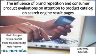 The influence of brand repetition and consumer
product evaluations on attention to product catalog
on search engine result pages
David Brieugne
Sylvain Sénécal
Pierre-Majorique Léger
Marc Fredette
AMS WMC
July 2016
 