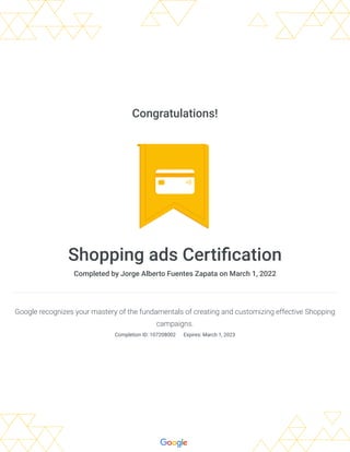 Congratulations!
Shopping ads Certification
Completed by Jorge Alberto Fuentes Zapata on March 1, 2022
Google recognizes your mastery of the fundamentals of creating and customizing effective Shopping
campaigns.
Completion ID: 107208002 
Expires: March 1, 2023
 
