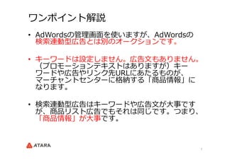 7	
ワンポイント解説
•  AdWordsの管理理画⾯面を使いますが、AdWordsの
検索索連動型広告とは別のオークションです。
•  キーワードは設定しません。広告⽂文もありません。
（プロモーションテキストはありますが）キー
ワードや広...