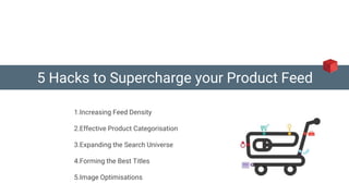 5 Hacks to Supercharge your Product Feed
1.Increasing Feed Density
2.Effective Product Categorisation
3.Expanding the Search Universe
4.Forming the Best Titles
5.Image Optimisations
 